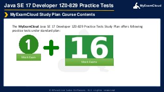 MyExamCloud
Java SE 17 Developer 1Z0-829 Practice Tests
The MyExamCloud Java SE 17 Developer 1Z0-829 Practice Tests Study Plan offers following
practice tests under standard plan:
MyExamCloud Study Plan Course Contents
© EPractize Labs Software. All rights reserved
Mock Exam
Mock Exams
 