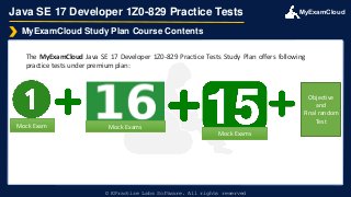 MyExamCloud
Java SE 17 Developer 1Z0-829 Practice Tests
The MyExamCloud Java SE 17 Developer 1Z0-829 Practice Tests Study Plan offers following
practice tests under premium plan:
MyExamCloud Study Plan Course Contents
© EPractize Labs Software. All rights reserved
Mock Exam Mock Exams
Mock Exams
Objective
and
Final random
Test
 