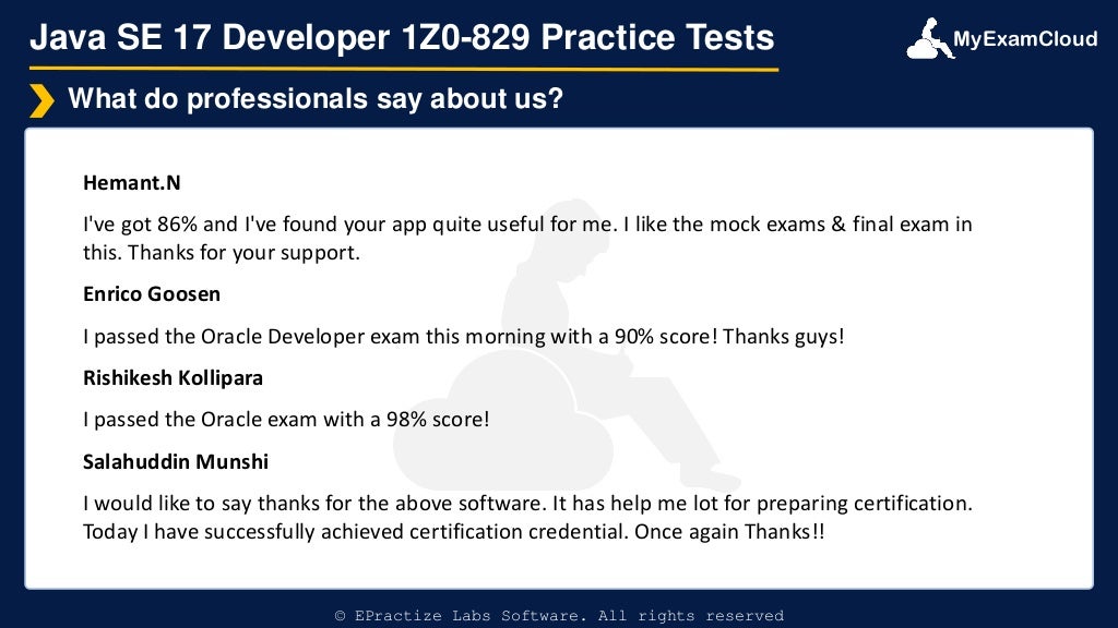 MyExamCloud
Java SE 17 Developer 1Z0-829 Practice Tests
Hemant.N
I've got 86% and I've found your app quite useful for me. I like the mock exams & final exam in
this. Thanks for your support.
Enrico Goosen
I passed the Oracle Developer exam this morning with a 90% score! Thanks guys!
Rishikesh Kollipara
I passed the Oracle exam with a 98% score!
Salahuddin Munshi
I would like to say thanks for the above software. It has help me lot for preparing certification.
Today I have successfully achieved certification credential. Once again Thanks!!
What do professionals say about us?
© EPractize Labs Software. All rights reserved
 
