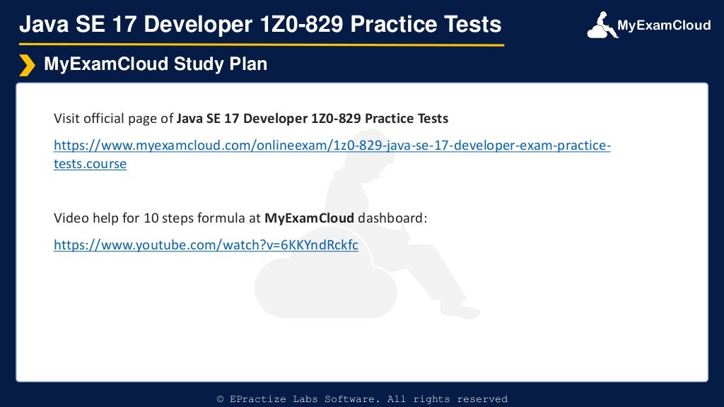 MyExamCloud
Java SE 17 Developer 1Z0-829 Practice Tests
Visit official page of Java SE 17 Developer 1Z0-829 Practice Tests
https://www.myexamcloud.com/onlineexam/1z0-829-java-se-17-developer-exam-practice-
tests.course
Video help for 10 steps formula at MyExamCloud dashboard:
https://www.youtube.com/watch?v=6KKYndRckfc
MyExamCloud Study Plan
© EPractize Labs Software. All rights reserved
 