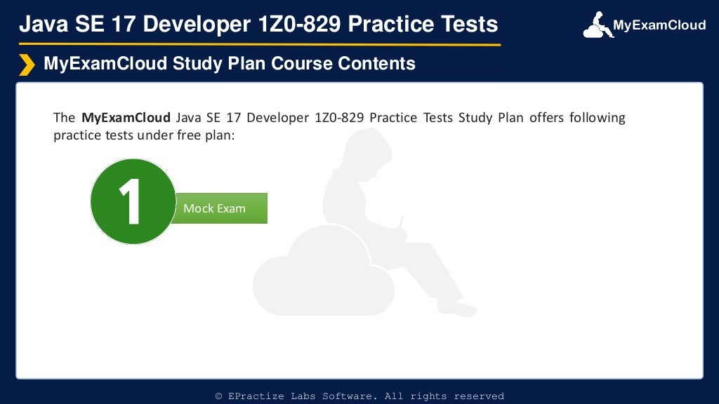 MyExamCloud
Mock Exam
Java SE 17 Developer 1Z0-829 Practice Tests
The MyExamCloud Java SE 17 Developer 1Z0-829 Practice Tests Study Plan offers following
practice tests under free plan:
MyExamCloud Study Plan Course Contents
© EPractize Labs Software. All rights reserved
 