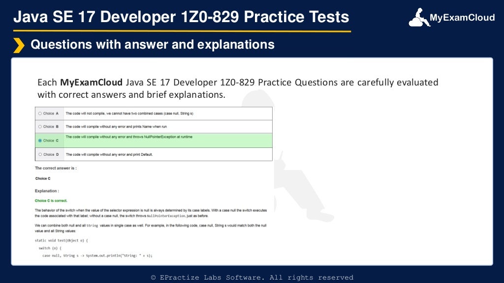 MyExamCloud
Java SE 17 Developer 1Z0-829 Practice Tests
Each MyExamCloud Java SE 17 Developer 1Z0-829 Practice Questions are carefully evaluated
with correct answers and brief explanations.
Questions with answer and explanations
© EPractize Labs Software. All rights reserved
 