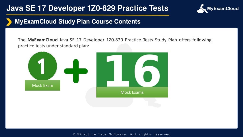 MyExamCloud
Java SE 17 Developer 1Z0-829 Practice Tests
The MyExamCloud Java SE 17 Developer 1Z0-829 Practice Tests Study Plan offers following
practice tests under standard plan:
MyExamCloud Study Plan Course Contents
© EPractize Labs Software. All rights reserved
Mock Exam
Mock Exams
 