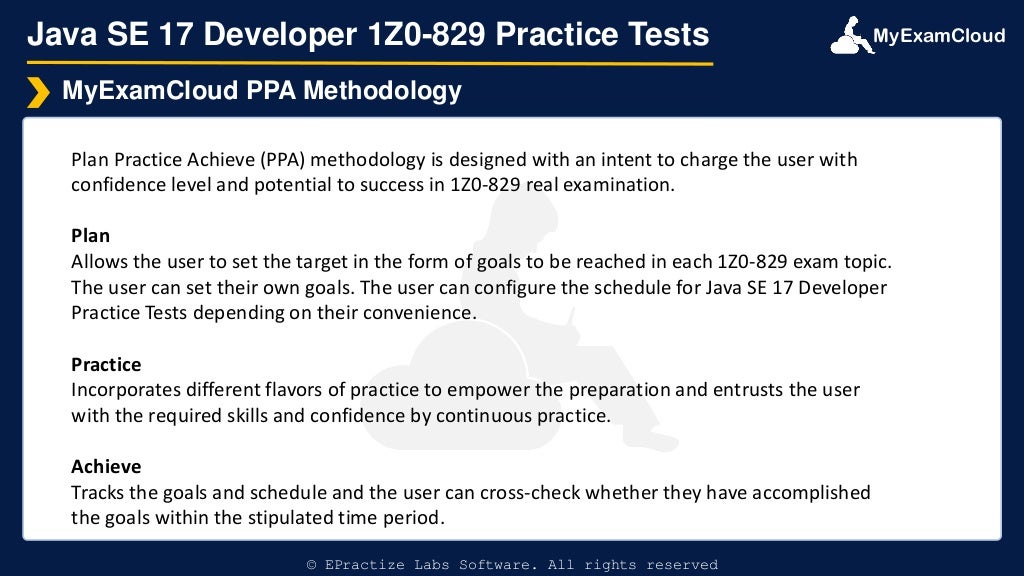 MyExamCloud
Java SE 17 Developer 1Z0-829 Practice Tests
Plan Practice Achieve (PPA) methodology is designed with an intent to charge the user with
confidence level and potential to success in 1Z0-829 real examination.
Plan
Allows the user to set the target in the form of goals to be reached in each 1Z0-829 exam topic.
The user can set their own goals. The user can configure the schedule for Java SE 17 Developer
Practice Tests depending on their convenience.
Practice
Incorporates different flavors of practice to empower the preparation and entrusts the user
with the required skills and confidence by continuous practice.
Achieve
Tracks the goals and schedule and the user can cross-check whether they have accomplished
the goals within the stipulated time period.
MyExamCloud PPA Methodology
© EPractize Labs Software. All rights reserved
 