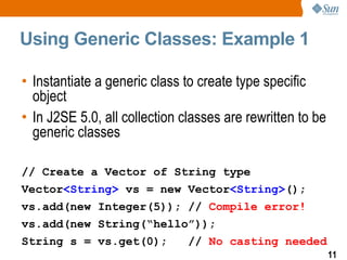 Using Generic Classes: Example 1

• Instantiate a generic class to create type specific
  object
• In J2SE 5.0, all collection classes are rewritten to be
  generic classes

// Create a Vector of String type
Vector<String> vs = new Vector<String>();
vs.add(new Integer(5)); // Compile error!
vs.add(new String(“hello”));
String s = vs.get(0);          // No casting needed
                                                            11
 