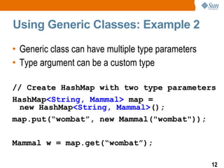 Using Generic Classes: Example 2

• Generic class can have multiple type parameters
• Type argument can be a custom type

// Create HashMap with two type parameters
HashMap<String, Mammal> map =
 new HashMap<String, Mammal>();
map.put(“wombat”, new Mammal("wombat"));

Mammal w = map.get(“wombat”);

                                                    12
 
