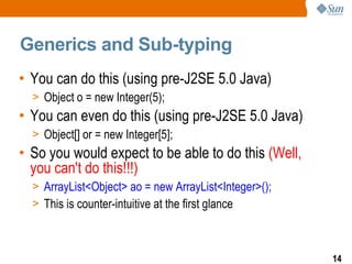 Generics and Sub-typing
• You can do this (using pre-J2SE 5.0 Java)
  > Object o = new Integer(5);
• You can even do this (using pre-J2SE 5.0 Java)
  > Object[] or = new Integer[5];
• So you would expect to be able to do this (Well,
  you can't do this!!!)
  > ArrayList<Object> ao = new ArrayList<Integer>();
  > This is counter-intuitive at the first glance



                                                       14
 