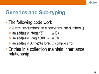 Generics and Sub-typing
• The following code work
  >   ArrayList<Number> an = new ArrayList<Number>();
  >   an.add(new Integer(5));      // OK
  >   an.add(new Long(1000L)); // OK
  >   an.add(new String(“hello”)); // compile error
• Entries in a collection maintain inheritance
  relationship


                                                        17
 