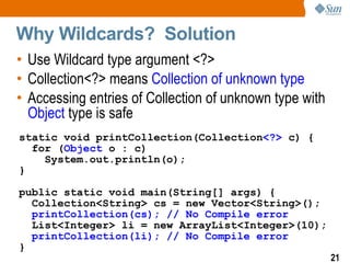 Why Wildcards? Solution
• Use Wildcard type argument <?>
• Collection<?> means Collection of unknown type
• Accessing entries of Collection of unknown type with
  Object type is safe
static void printCollection(Collection<?> c) {
  for (Object o : c)
    System.out.println(o);
}

public static void main(String[] args) {
  Collection<String> cs = new Vector<String>();
  printCollection(cs); // No Compile error
  List<Integer> li = new ArrayList<Integer>(10);
  printCollection(li); // No Compile error
}
                                                         21
 