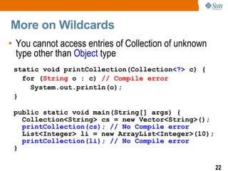 More on Wildcards
• You cannot access entries of Collection of unknown
  type other than Object type
 static void printCollection(Collection<?> c) {
   for (String o : c) // Compile error
     System.out.println(o);
 }

 public static void main(String[] args) {
   Collection<String> cs = new Vector<String>();
   printCollection(cs); // No Compile error
   List<Integer> li = new ArrayList<Integer>(10);
   printCollection(li); // No Compile error
 }

                                                       22
 