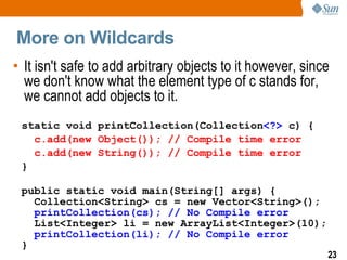 More on Wildcards
• It isn't safe to add arbitrary objects to it however, since
  we don't know what the element type of c stands for,
  we cannot add objects to it.
 static void printCollection(Collection<?> c) {
   c.add(new Object()); // Compile time error
   c.add(new String()); // Compile time error
 }

 public static void main(String[] args) {
   Collection<String> cs = new Vector<String>();
   printCollection(cs); // No Compile error
   List<Integer> li = new ArrayList<Integer>(10);
   printCollection(li); // No Compile error
 }
                                                            23
 