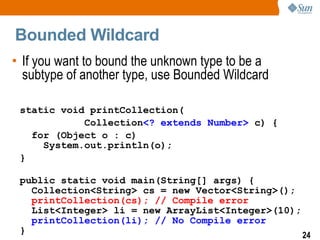 Bounded Wildcard
• If you want to bound the unknown type to be a
  subtype of another type, use Bounded Wildcard

 static void printCollection(
            Collection<? extends Number> c) {
   for (Object o : c)
     System.out.println(o);
 }

 public static void main(String[] args) {
   Collection<String> cs = new Vector<String>();
   printCollection(cs); // Compile error
   List<Integer> li = new ArrayList<Integer>(10);
   printCollection(li); // No Compile error
 }                                                24
 