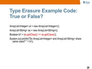 Type Erasure Example Code:
True or False?
ArrayList<Integer> ai = new ArrayList<Integer>();
ArrayList<String> as = new ArrayList<String>();
Boolean b1 = (ai.getClass() == as.getClass());
System.out.println("Do ArrayList<Integer> and ArrayList<String> share
   same class? " + b1);




                                                                        28
 