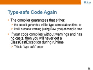 Type-safe Code Again
• The compiler guarantees that either:
  > the code it generates will be type-correct at run time, or
  > it will output a warning (using Raw type) at compile time
• If your code compiles without warnings and has
  no casts, then you will never get a
  ClassCastException during runtime
  > This is “type safe” code




                                                                 29
 