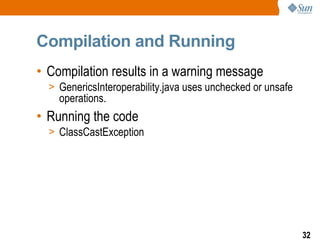 Compilation and Running
• Compilation results in a warning message
  > GenericsInteroperability.java uses unchecked or unsafe
    operations.
• Running the code
  > ClassCastException




                                                             32
 