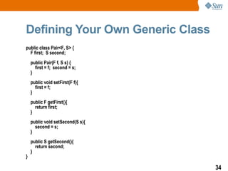 Defining Your Own Generic Class
public class Pair<F, S> {
  F first; S second;
    public Pair(F f, S s) {
      first = f; second = s;
    }
    public void setFirst(F f){
      first = f;
    }
    public F getFirst(){
      return first;
    }
    public void setSecond(S s){
      second = s;
    }
    public S getSecond(){
      return second;
    }
}

                                  34
 