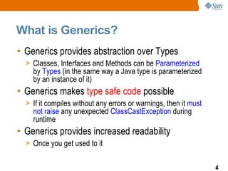 What is Generics?
• Generics provides abstraction over Types
  > Classes, Interfaces and Methods can be Parameterized
    by Types (in the same way a Java type is parameterized
    by an instance of it)
• Generics makes type safe code possible
  > If it compiles without any errors or warnings, then it must
    not raise any unexpected ClassCastException during
    runtime
• Generics provides increased readability
  > Once you get used to it


                                                                  4
 