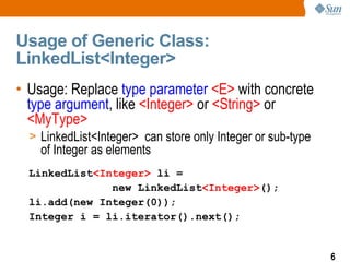 Usage of Generic Class:
LinkedList<Integer>
• Usage: Replace type parameter <E> with concrete
  type argument, like <Integer> or <String> or
  <MyType>
  > LinkedList<Integer> can store only Integer or sub-type
    of Integer as elements
  LinkedList<Integer> li =
               new LinkedList<Integer>();
  li.add(new Integer(0));
  Integer i = li.iterator().next();


                                                             6
 