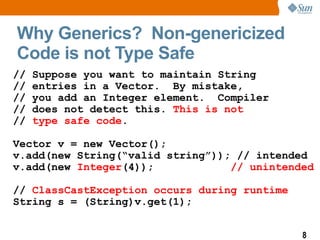 Why Generics? Non-genericized
Code is not Type Safe
//   Suppose you want to maintain String
//   entries in a Vector. By mistake,
//   you add an Integer element. Compiler
//   does not detect this. This is not
//   type safe code.

Vector v = new Vector();
v.add(new String(“valid string”)); // intended
v.add(new Integer(4));            // unintended

// ClassCastException occurs during runtime
String s = (String)v.get(1);


                                              8
 