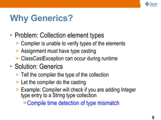 Why Generics?
• Problem: Collection element types
  > Compiler is unable to verify types of the elements
  > Assignment must have type casting
  > ClassCastException can occur during runtime
• Solution: Generics
  > Tell the compiler the type of the collection
  > Let the compiler do the casting
  > Example: Compiler will check if you are adding Integer
    type entry to a String type collection
     >Compile time detection of type mismatch

                                                             9
 