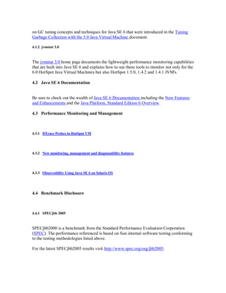 on GC tuning concepts and techniques for Java SE 6 that were introduced in the Tuning
Garbage Collection with the 5.0 Java Virtual Machine document.

4.1.2 jvmstat 3.0



The jvmstat 3.0 home page documents the lightweight performance monitoring capabilities
that are built into Java SE 6 and explains how to use these tools to monitor not only for the
6.0 HotSpot Java Virtual Machines but also HotSpot 1.5.0, 1.4.2 and 1.4.1 JVM's.

4.2 Java SE 6 Documentation


Be sure to check out the wealth of Java SE 6 Documentation including the New Features
and Enhancements and the Java Platform, Standard Edition 6 Overview.

4.3 Performance Monitoring and Management



4.3.1 DTrace Probes in HotSpot VM




4.3.2 New monitoring, management and diagnosability features




4.3.3 Observability Using Java SE 6 on Solaris OS




4.4 Benchmark Disclosure



4.4.1 SPECjbb 2005



SPECjbb2000 is a benchmark from the Standard Performance Evaluation Corporation
(SPEC). The performance referenced is based on Sun internal software testing conforming
to the testing methodologies listed above.

For the latest SPECjbb2005 results visit http://www.spec.org/osg/jbb2005.
 