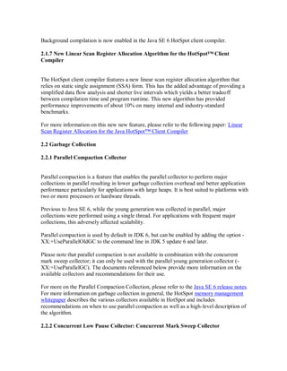 Background compilation is now enabled in the Java SE 6 HotSpot client compiler.

2.1.7 New Linear Scan Register Allocation Algorithm for the HotSpot™ Client
Compiler


The HotSpot client compiler features a new linear scan register allocation algorithm that
relies on static single assignment (SSA) form. This has the added advantage of providing a
simplified data flow analysis and shorter live intervals which yields a better tradeoff
between compilation time and program runtime. This new algorithm has provided
performance improvements of about 10% on many internal and industry-standard
benchmarks.

For more information on this new new feature, please refer to the following paper: Linear
Scan Register Allocation for the Java HotSpot™ Client Compiler

2.2 Garbage Collection

2.2.1 Parallel Compaction Collector


Parallel compaction is a feature that enables the parallel collector to perform major
collections in parallel resulting in lower garbage collection overhead and better application
performance particularly for applications with large heaps. It is best suited to platforms with
two or more processors or hardware threads.

Previous to Java SE 6, while the young generation was collected in parallel, major
collections were performed using a single thread. For applications with frequent major
collections, this adversely affected scalability.

Parallel compaction is used by default in JDK 6, but can be enabled by adding the option -
XX:+UseParallelOldGC to the command line in JDK 5 update 6 and later.

Please note that parallel compaction is not available in combination with the concurrent
mark sweep collector; it can only be used with the parallel young generation collector (-
XX:+UseParallelGC). The documents referenced below provide more information on the
available collectors and recommendations for their use.

For more on the Parallel Compaction Collection, please refer to the Java SE 6 release notes.
For more information on garbage collection in general, the HotSpot memory management
whitepaper describes the various collectors available in HotSpot and includes
recommendations on when to use parallel compaction as well as a high-level description of
the algorithm.

2.2.2 Concurrent Low Pause Collector: Concurrent Mark Sweep Collector
 