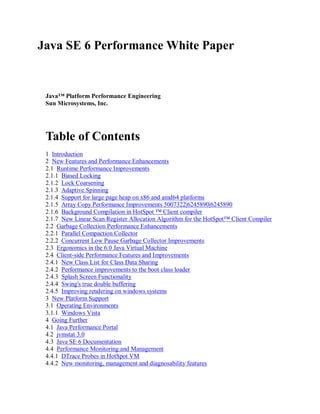 Java SE 6 Performance White Paper


 Java™ Platform Performance Engineering
 Sun Microsystems, Inc.




 Table of Contents
 1 Introduction
 2 New Features and Performance Enhancements
 2.1 Runtime Performance Improvements
 2.1.1 Biased Locking
 2.1.2 Lock Coarsening
 2.1.3 Adaptive Spinning
 2.1.4 Support for large page heap on x86 and amd64 platforms
 2.1.5 Array Copy Performance Improvements 5007322|6245890|6245890
 2.1.6 Background Compilation in HotSpot ™ Client compiler
 2.1.7 New Linear Scan Register Allocation Algorithm for the HotSpot™ Client Compiler
 2.2 Garbage Collection Performance Enhancements
 2.2.1 Parallel Compaction Collector
 2.2.2 Concurrent Low Pause Garbage Collector Improvements
 2.3 Ergonomics in the 6.0 Java Virtual Machine
 2.4 Client-side Performance Features and Improvements
 2.4.1 New Class List for Class Data Sharing
 2.4.2 Performance improvements to the boot class loader
 2.4.3 Splash Screen Functionality
 2.4.4 Swing's true double buffering
 2.4.5 Improving rendering on windows systems
 3 New Platform Support
 3.1 Operating Environments
 3.1.1 Windows Vista
 4 Going Further
 4.1 Java Performance Portal
 4.2 jvmstat 3.0
 4.3 Java SE 6 Documentation
 4.4 Performance Monitoring and Management
 4.4.1 DTrace Probes in HotSpot VM
 4.4.2 New monitoring, management and diagnosability features
 