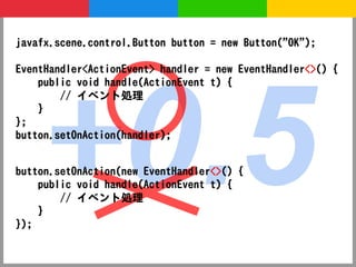 javafx.scene.control.Button button = new Button("OK");




    +0.5
EventHandler<ActionEvent> handler = new EventHandler<>() {
    public void handle(ActionEvent t) {
        // イベント処理
    }
};
button.setOnAction(handler);


button.setOnAction(new EventHandler<>() {
    public void handle(ActionEvent t) {
        // イベント処理
    }
});
 