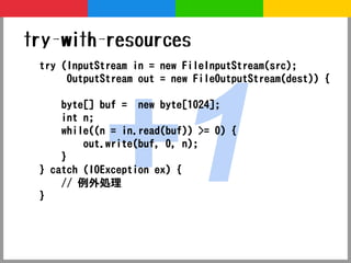 try-with-resources




           +1
 try (InputStream in = new FileInputStream(src);
      OutputStream out = new FileOutputStream(dest)) {

     byte[] buf = new byte[1024];
     int n;
     while((n = in.read(buf)) >= 0) {
         out.write(buf, 0, n);
     }
 } catch (IOException ex) {
     // 例外処理
 }
 