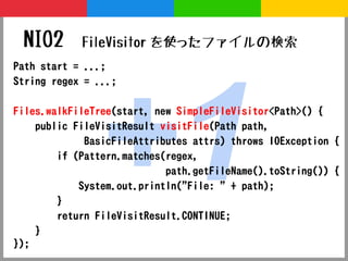 NIO2       FileVisitor を使ったファイルの検索




               +1
Path start = ...;
String regex = ...;

Files.walkFileTree(start, new SimpleFileVisitor<Path>() {
    public FileVisitResult visitFile(Path path,
             BasicFileAttributes attrs) throws IOException {
        if (Pattern.matches(regex,
                            path.getFileName().toString()) {
            System.out.println("File: " + path);
        }
        return FileVisitResult.CONTINUE;
    }
});
 