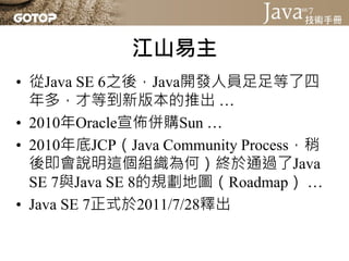 江山易主
• 從Java SE 6之後，Java開發人員足足等了四
  年多，才等到新版本的推出 …
• 2010年Oracle宣佈併購Sun …
• 2010年底JCP（Java Community Process，稍
  後即會說明這個組織為何）終於通過了Java
  SE 7與Java SE 8的規劃地圖（Roadmap） …
• Java SE 7正式於2011/7/28釋出
 