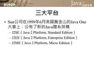 三大平台
• Sun公司在1999年6月美國舊金山的Java One
  大會上，公佈了新的Java體系架構
 – J2SE（Java 2 Platform, Standard Edition）
 – J2EE（Java 2 Platform, Enterprise Edition）
 – J2ME（Java 2 Platform, Micro Edition）
 