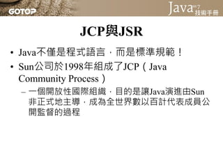 JCP與JSR
• Java不僅是程式語言，而是標準規範！
• Sun公司於1998年組成了JCP（Java
  Community Process）
 – 一個開放性國際組織，目的是讓Java演進由Sun
   非正式地主導，成為全世界數以百計代表成員公
   開監督的過程
 