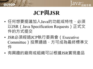 JCP與JSR
• 任何想要提議加入Java的功能或特性，必須
  以JSR（Java Specification Requests）正式文
  件的方式提交
• JSR必須經過JCP執行委員會（Executive
  Committee）投票通過，方可成為最終標準文
  件
• 有興趣的廠商或組織可以根據JSR實現產品
 