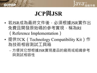 JCP與JSR
• 若JSR成為最終文件後，必須根據JSR實作出
  免費且開發原始碼的參考實現，稱為RI
  （Reference Implementation）
• 提供TCK（Technology Compatibility Kit）作
  為技術相容測試工具箱
  – 方便其它想根據JSR實現產品的廠商或組織參考
    與測試相容性
 