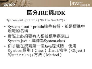區分JRE與JDK

• System、out、println這些名稱，都是標準中
  規範的名稱
• 實際上必須要有人根據標準撰寫出
  System.java，編譯為System.class
• 你才能在撰寫第一個Java程式時，使用
  System類別（Class）上out物件（Object）
  的println()方法（Method）
 