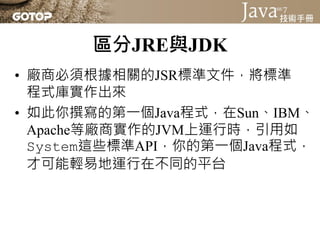區分JRE與JDK
• 廠商必須根據相關的JSR標準文件，將標準
  程式庫實作出來
• 如此你撰寫的第一個Java程式，在Sun、IBM、
  Apache等廠商實作的JVM上運行時，引用如
  System這些標準API，你的第一個Java程式，
  才可能輕易地運行在不同的平台
 