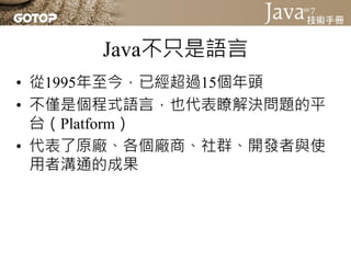 Java不只是語言
• 從1995年至今，已經超過15個年頭
• 不僅是個程式語言，也代表瞭解決問題的平
  台（Platform）
• 代表了原廠、各個廠商、社群、開發者與使
  用者溝通的成果
 