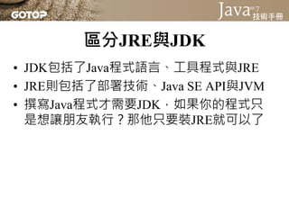 區分JRE與JDK
• JDK包括了Java程式語言、工具程式與JRE
• JRE則包括了部署技術、Java SE API與JVM
• 撰寫Java程式才需要JDK，如果你的程式只
  是想讓朋友執行？那他只要裝JRE就可以了
 