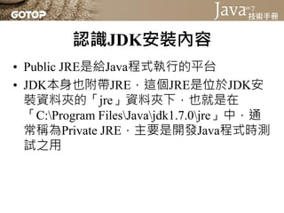 認識JDK安裝內容
• Public JRE是給Java程式執行的平台
• JDK本身也附帶JRE，這個JRE是位於JDK安
  裝資料夾的「jre」資料夾下，也就是在
  「C:Program FilesJavajdk1.7.0jre」中，通
  常稱為Private JRE，主要是開發Java程式時測
  試之用
 