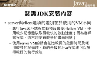 認識JDK安裝內容
• server與client選項的差別在於使用的VM不同
 – 執行Java客戶端程式時預設會使用client VM，使
   用較少記憶體以取得較快的啟動速度（因為客戶
   端程式，通常想要有較快的畫面回應）
 – 使用server VM的話會花比較長的啟動時間及耗
   用較多的記憶體，為的是啟動Java程式後可以獲
   得較好的執行效能
 