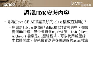認識JDK安裝內容
• 那麼Java SE API編譯好的.class檔放在哪呢？
 – 無論是Private JRE或Public JRE的資料夾中，都會
   有個lib目錄，其中會有個rt.jar檔案，JAR（Java
   Archive）檔案是zip壓縮格式，可以使用解壓縮
   中軟體開啟，你就會看到許多編譯好的.class檔案
 