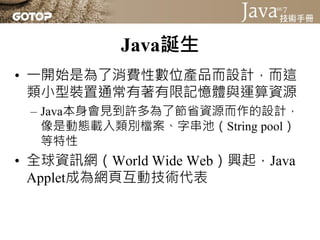 Java誕生
• 一開始是為了消費性數位產品而設計，而這
  類小型裝置通常有著有限記憶體與運算資源
 – Java本身會見到許多為了節省資源而作的設計，
   像是動態載入類別檔案、字串池（String pool）
   等特性
• 全球資訊網（World Wide Web）興起，Java
  Applet成為網頁互動技術代表
 