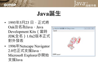 Java誕生
• 1995年5月23 日，正式將
  Oak改名為Java，Java
  Development Kits（當時
  JDK全名）1.0a2版本正式
  對外發表
• 1996年Netscape Navigator
  2.0也正式支援Java，
  Microsoft Explorer亦開始
  支援Java
 
