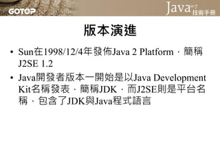 版本演進
• Sun在1998/12/4年發佈Java 2 Platform，簡稱
  J2SE 1.2
• Java開發者版本一開始是以Java Development
  Kit名稱發表，簡稱JDK，而J2SE則是平台名
  稱，包含了JDK與Java程式語言
 