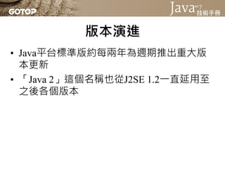 版本演進
• Java平台標準版約每兩年為週期推出重大版
  本更新
• 「Java 2」這個名稱也從J2SE 1.2一直延用至
  之後各個版本
 