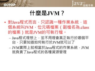 區分JRE與JDK
• 廠商必須根據相關的JSR標準文件，將標準
  程式庫實作出來
• 如此你撰寫的第一個Java程式，在Sun、IBM、
  Apache等廠商實作的JVM上運行時，引用如
  System這些標準API，你的第一個Java...