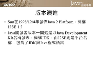 版本演進
• Java平台標準版約每兩年為週期推出重大版
  本更新
• 「Java 2」這個名稱也從J2SE 1.2一直延用至
  之後各個版本
 
