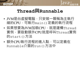 Thread與Runnable
• 實作Runnable於run()中定義額外流程好？
  還是繼承Thread於run()中定義額外流程
  好？
 – 實作Runnable介面的好處就是較有彈性，你的
   類別還有機會繼承其它類別
 – ...