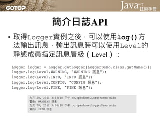 簡介日誌API
• 取得Logger實例之後，可以使用log()方
  法輸出訊息，輸出訊息時可以使用Level的
  靜態成員指定訊息層級（Level）：
 
